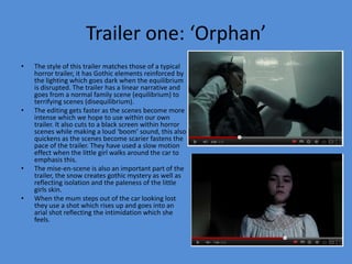 Trailer one: ‘Orphan’
•   The style of this trailer matches those of a typical
    horror trailer, it has Gothic elements reinforced by
    the lighting which goes dark when the equilibrium
    is disrupted. The trailer has a linear narrative and
    goes from a normal family scene (equilibrium) to
    terrifying scenes (disequilibrium).
•   The editing gets faster as the scenes become more
    intense which we hope to use within our own
    trailer. It also cuts to a black screen within horror
    scenes while making a loud ‘boom’ sound, this also
    quickens as the scenes become scarier fastens the
    pace of the trailer. They have used a slow motion
    effect when the little girl walks around the car to
    emphasis this.
•   The mise-en-scene is also an important part of the
    trailer, the snow creates gothic mystery as well as
    reflecting isolation and the paleness of the little
    girls skin.
•   When the mum steps out of the car looking lost
    they use a shot which rises up and goes into an
    arial shot reflecting the intimidation which she
    feels.
 