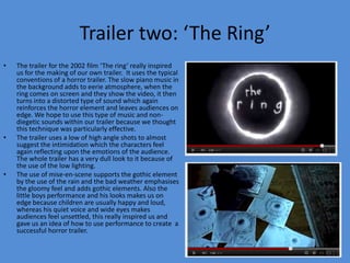 Trailer two: ‘The Ring’
•   The trailer for the 2002 film ‘The ring’ really inspired
    us for the making of our own trailer. It uses the typical
    conventions of a horror trailer. The slow piano music in
    the background adds to eerie atmosphere, when the
    ring comes on screen and they show the video, it then
    turns into a distorted type of sound which again
    reinforces the horror element and leaves audiences on
    edge. We hope to use this type of music and non-
    diegetic sounds within our trailer because we thought
    this technique was particularly effective.
•   The trailer uses a low of high angle shots to almost
    suggest the intimidation which the characters feel
    again reflecting upon the emotions of the audience.
    The whole trailer has a very dull look to it because of
    the use of the low lighting.
•   The use of mise-en-scene supports the gothic element
    by the use of the rain and the bad weather emphasises
    the gloomy feel and adds gothic elements. Also the
    little boys performance and his looks makes us on
    edge because children are usually happy and loud,
    whereas his quiet voice and wide eyes makes
    audiences feel unsettled, this really inspired us and
    gave us an idea of how to use performance to create a
    successful horror trailer.
 