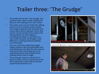 Trailer three: ‘The Grudge’
•   The trailer for the film ‘The Grudge’ was
    another trailer which really inspired our
    ideas for the making of our own trailer.
•   The trailer uses a lot of strobe like editing
    where it cuts to a black screen quickly.
    This makes audiences feel confused and
    scares about what is going to come next.
    As the scenes become more intense the
    editing speeds up which again is
    something we hope to use within our
    own trailer because we thought it was
    effective in making audiences feeling
    uncomfortable.
•   The use of the low angle shots again
    makes audience feel uncomfortable and
    intimidated but also feel like they have to
    look around for something else or for
    something which may be behind her,
    making viewers feel on edge.
•   The actual girl seems to almost be in
    black in white, and has a greyness to her
    skin making this trailer have an almost
    supernatural element to it.
 
