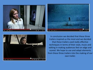 In conclusion we decided that these three
  trailers inspired us the most and we decided
     that these trailers used really effective
  techniques in terms of their style, music and
 editing in making audiences feel on edge and
  scared. We hope to use and adapt elements
from these three trailers into the making of our
                    own trailer.
 