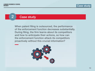 10
When patent filing is outsourced, the performance
of the enforcement function decreases substantially.
During filing, the firm learns about its competitors
and how to anticipate their actions, so how can
the enforcement function attack its competitors
proactively without this crucial information?
Case study
2 	 Case study
 