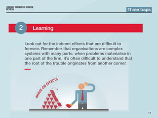 11
Look out for the indirect effects that are difficult to
foresee. Remember that organisations are complex
systems with many parts: when problems materialise in
one part of the firm, it’s often difficult to understand that
the root of the trouble originates from another corner.
Three traps
2 	 Learning
 