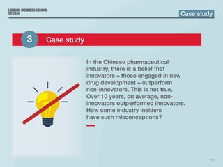 13
In the Chinese pharmaceutical
industry, there is a belief that
innovators – those engaged in new
drug development – outperform
non-innovators. This is not true.
Over 10 years, on average, non-
innovators outperformed innovators.
How come industry insiders
have such misconceptions?
Case study
3 	 Case study
 