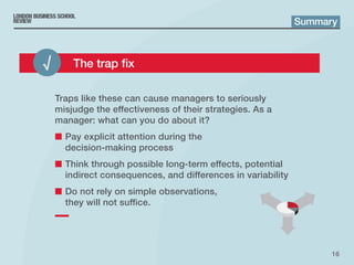 16
Traps like these can cause managers to seriously
misjudge the effectiveness of their strategies. As a
manager: what can you do about it?
■■ Pay explicit attention during the
decision‑making process
■■ Think through possible long-term effects, potential
indirect consequences, and differences in variability
■■ Do not rely on simple observations,
they will not suffice.
Summary
√ 	 The trap fix
 