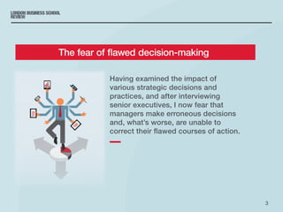 3
Having examined the impact of
various strategic decisions and
practices, and after interviewing
senior executives, I now fear that
managers make erroneous decisions
and, what’s worse, are unable to
correct their flawed courses of action.
	 The fear of flawed decision-making
 