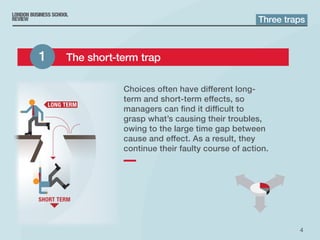 4
Choices often have different long-
term and short‑term effects, so
managers can find it difficult to
grasp what’s causing their troubles,
owing to the large time gap between
cause and effect. As a result, they
continue their faulty course of action.
Three traps
1 	 The short-term trap
 