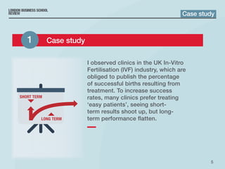 5
I observed clinics in the UK In‑Vitro
Fertilisation (IVF) industry, which are
obliged to publish the percentage
of successful births resulting from
treatment. To increase success
rates, many clinics prefer treating
‘easy patients’, seeing short-
term results shoot up, but long-
term performance flatten.
Case study
1 	 Case study
 