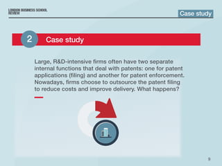 9
Large, RD-intensive firms often have two separate
internal functions that deal with patents: one for patent
applications (filing) and another for patent enforcement.
Nowadays, firms choose to outsource the patent filing
to reduce costs and improve delivery. What happens?
Case study
2 	 Case study
 