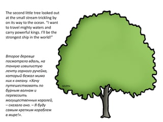 The second little tree looked out
at the small stream trickling by
on its way to the ocean. “I want
to travel mighty waters and
carry powerful kings. I’ll be the
strongest ship in the world!”



Второе деревце
посмотрело вдаль, на
тонкую извилистую
ленту горного ручейка,
который бежал мимо
них к океану. «Хочу
путешествовать по
бурным волнам и
перевозить
могущественных королей,
– сказало оно. – Я буду
самым крепким кораблем
в мире!».
 