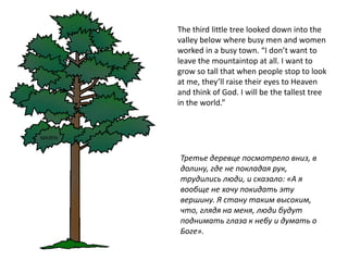 The third little tree looked down into the
valley below where busy men and women
worked in a busy town. “I don’t want to
leave the mountaintop at all. I want to
grow so tall that when people stop to look
at me, they’ll raise their eyes to Heaven
and think of God. I will be the tallest tree
in the world.”




Третье деревце посмотрело вниз, в
долину, где не покладая рук,
трудились люди, и сказало: «А я
вообще не хочу покидать эту
вершину. Я стану таким высоким,
что, глядя на меня, люди будут
поднимать глаза к небу и думать о
Боге».
 