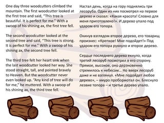 One day three woodcutters climbed the           Настал день, когда на гору поднялись три
mountain. The first woodcutter looked at        лесоруба. Один из них посмотрел на первое
the first tree and said, “This tree is          дерево и сказал: «Какая красота! Словно для
beautiful. It is perfect for me.” With a        меня приготовлено!». И дерево упало под
swoop of his shining ax, the first tree fell.   ударом его топора.

The second woodcutter looked at the             Окинув взглядом второе дерево, его товарищ
second tree and said, “This tree is strong.     произнес: «Крепкое! Мне подойдет!» Под
It is perfect for me.” With a swoop of his      ударом его топора рухнуло и второе дерево.
shining ax, the second tree fell.
                                                Сердце последнего дерева екнуло, когда
The third tree felt her heart sink when         третий лесоруб посмотрел в его сторону.
the last woodcutter looked her way. She         Прямое, высокое, оно дерзновенно
stood straight, tall, and pointed bravely       стремилось к небесам... Но вверх лесоруб
to Heaven. But the woodcutter never             даже и не взглянул. «Мне подойдет любое
even looked up. “Any kind of tree will do       дерево», – хмуро пробормотал он. Блеснуло
for me,” he muttered. With a swoop of           лезвие топора – и третье дерево упало.
his shining ax, the third tree fell.
 