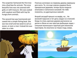 The carpenter fashioned the first tree    Плотник изготовил из первому дереву кормушку
into a feed box for animals. The once     для скота. То, что еще совсем недавно было
beautiful tree was not covered with       прекрасным деревом, теперь было покрыто
gold, or with treasure. She was coated    опилками и наполнено соломой. Ни тебе
with sawdust and filled with hay for      позолоты, ни драгоценных камней.
hungry farm animals.
                                          Второй лесоруб пришел на верфь, но... Не
The second tree was hammered and          великий парусник в тот день сходил со стапелей.
sawed into a simple fishing boat. She     Когда-то столь крепкое дерево распилили на
was too small and too weak to sail an     доски и сбили из них простую рыбацкую лодку –
ocean, or even a river. Instead she was   слишком маленькую и хрупкую для океанских
taken to a lake.                          просторов. Ее опустили на тихую гладь озера.
 