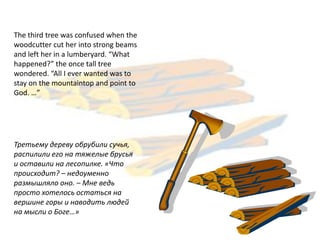 The third tree was confused when the
woodcutter cut her into strong beams
and left her in a lumberyard. “What
happened?” the once tall tree
wondered. “All I ever wanted was to
stay on the mountaintop and point to
God. …”




Третьему дереву обрубили сучья,
распилили его на тяжелые брусья
и оставили на лесопилке. «Что
происходит? – недоуменно
размышляло оно. – Мне ведь
просто хотелось остаться на
вершине горы и наводить людей
на мысли о Боге…»
 