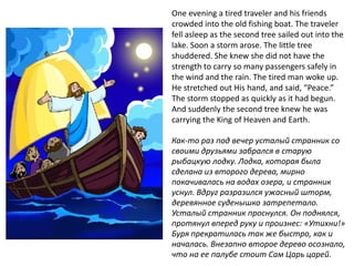 One evening a tired traveler and his friends
crowded into the old fishing boat. The traveler
fell asleep as the second tree sailed out into the
lake. Soon a storm arose. The little tree
shuddered. She knew she did not have the
strength to carry so many passengers safely in
the wind and the rain. The tired man woke up.
He stretched out His hand, and said, “Peace.”
The storm stopped as quickly as it had begun.
And suddenly the second tree knew he was
carrying the King of Heaven and Earth.

Как-то раз под вечер усталый странник со
своими друзьями забрался в старую
рыбацкую лодку. Лодка, которая была
сделана из второго дерева, мирно
покачивалась на водах озера, и странник
уснул. Вдруг разразился ужасный шторм,
деревянное суденышко затрепетало.
Усталый странник проснулся. Он поднялся,
протянул вперед руку и произнес: «Утихни!»
Буря прекратилась так же быстро, как и
началась. Внезапно второе дерево осознало,
что на ее палубе стоит Сам Царь царей.
 