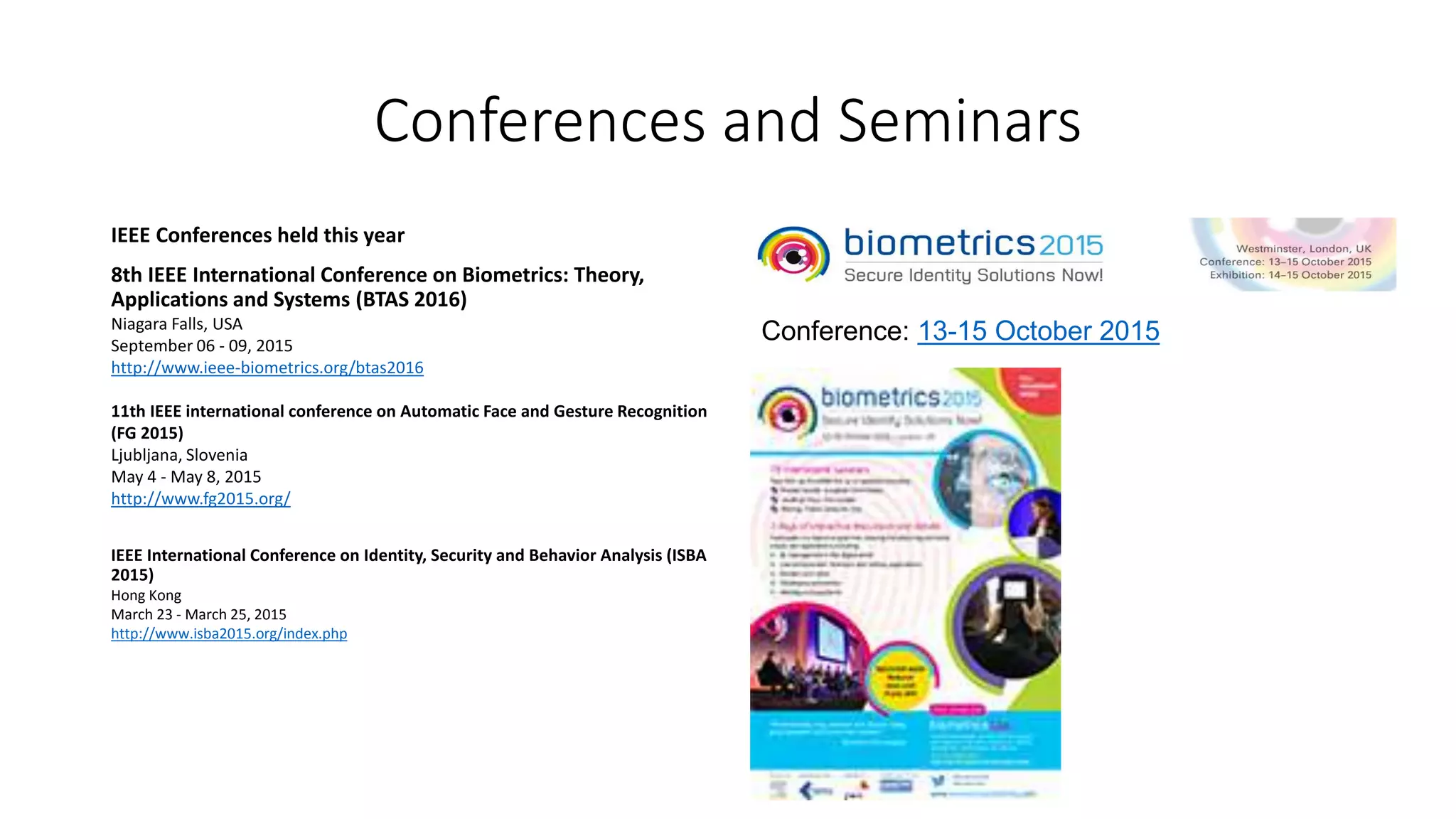 Conferences and Seminars
IEEE Conferences held this year
8th IEEE International Conference on Biometrics: Theory,
Applications and Systems (BTAS 2016)
Niagara Falls, USA
September 06 - 09, 2015
http://www.ieee-biometrics.org/btas2016
11th IEEE international conference on Automatic Face and Gesture Recognition
(FG 2015)
Ljubljana, Slovenia
May 4 - May 8, 2015
http://www.fg2015.org/
IEEE International Conference on Identity, Security and Behavior Analysis (ISBA
2015)
Hong Kong
March 23 - March 25, 2015
http://www.isba2015.org/index.php
Conference: 13-15 October 2015
 