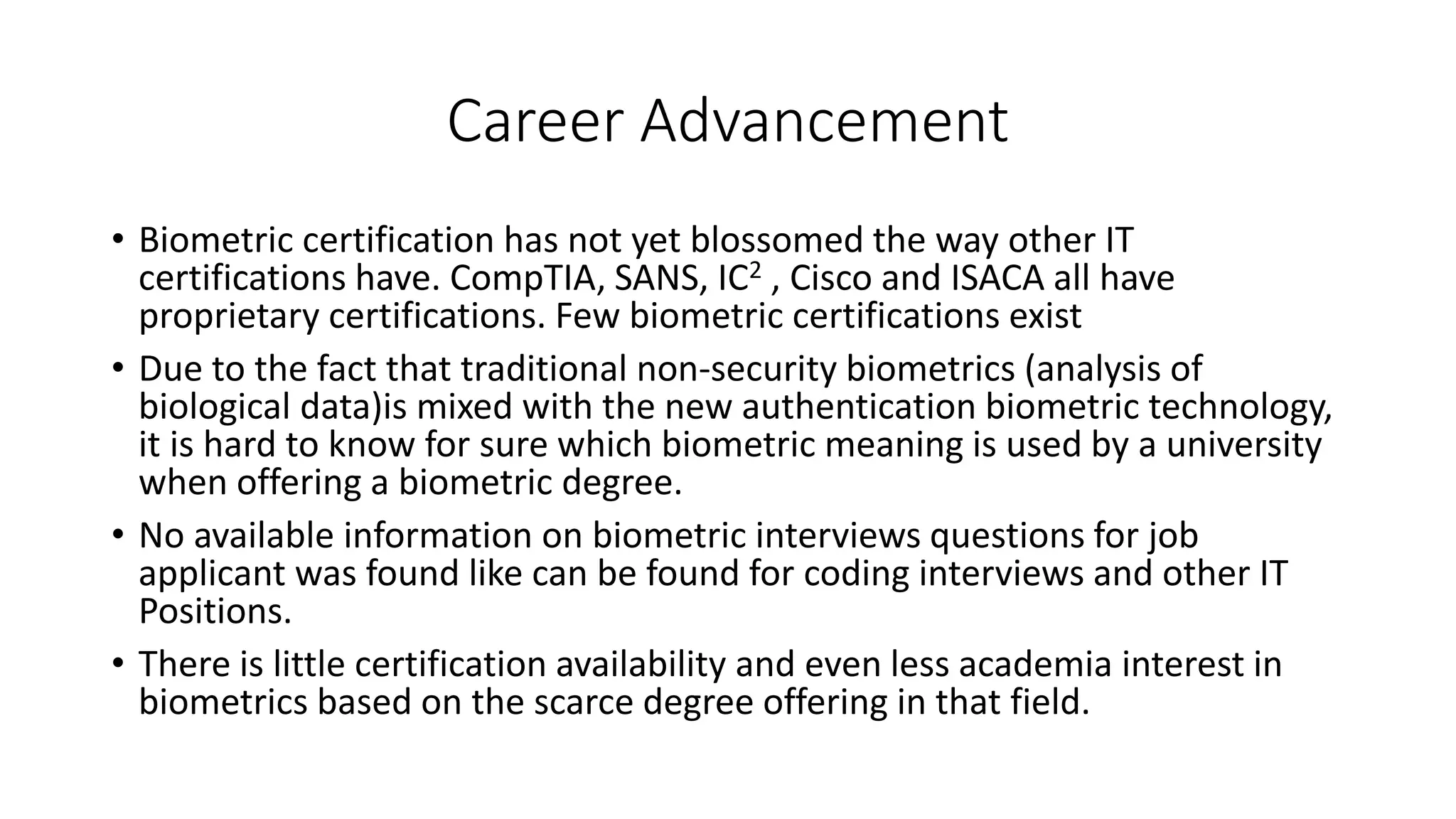 Career Advancement
• Biometric certification has not yet blossomed the way other IT
certifications have. CompTIA, SANS, IC2 , Cisco and ISACA all have
proprietary certifications. Few biometric certifications exist
• Due to the fact that traditional non-security biometrics (analysis of
biological data)is mixed with the new authentication biometric technology,
it is hard to know for sure which biometric meaning is used by a university
when offering a biometric degree.
• No available information on biometric interviews questions for job
applicant was found like can be found for coding interviews and other IT
Positions.
• There is little certification availability and even less academia interest in
biometrics based on the scarce degree offering in that field.
 