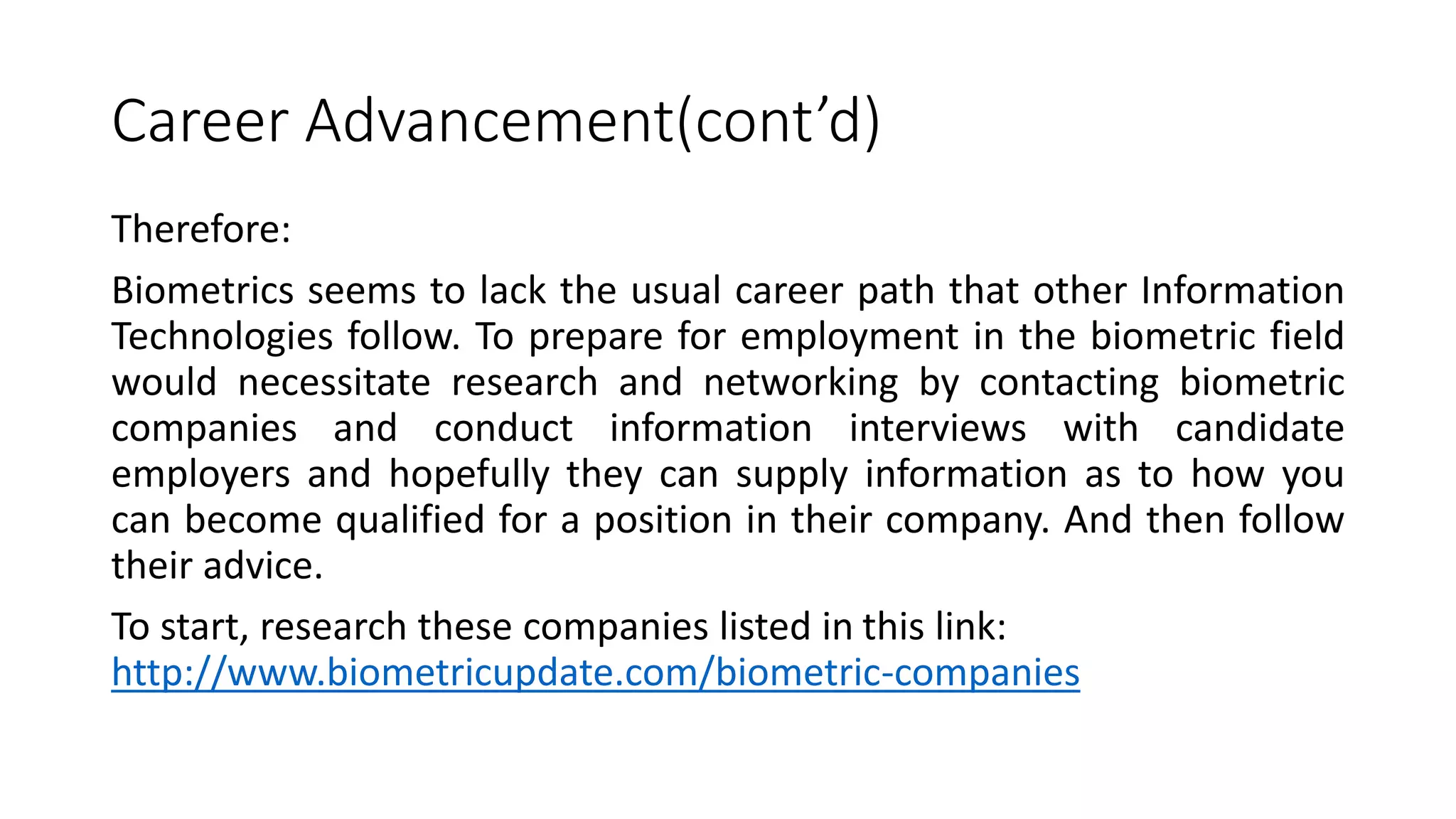 Career Advancement(cont’d)
Therefore:
Biometrics seems to lack the usual career path that other Information
Technologies follow. To prepare for employment in the biometric field
would necessitate research and networking by contacting biometric
companies and conduct information interviews with candidate
employers and hopefully they can supply information as to how you
can become qualified for a position in their company. And then follow
their advice.
To start, research these companies listed in this link:
http://www.biometricupdate.com/biometric-companies
 