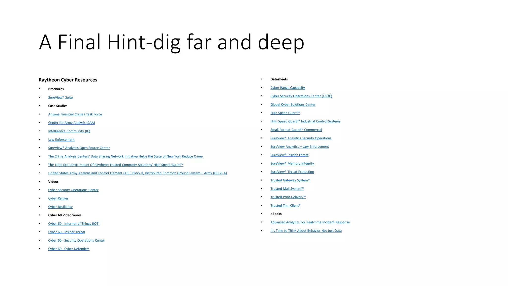 A Final Hint-dig far and deep
Raytheon Cyber Resources
• Brochures
• SureView® Suite
• Case Studies
• Arizona Financial Crimes Task Force
• Center for Army Analysis (CAA)
• Intelligence Community (IC)
• Law Enforcement
• SureView® Analytics Open Source Center
• The Crime Analysis Centers' Data Sharing Network Initiative Helps the State of New York Reduce Crime
• The Total Economic Impact Of Raytheon Trusted Computer Solutions' High Speed Guard™
• United States Army Analysis and Control Element (ACE) Block II, Distributed Common Ground System – Army (DCGS-A)
• Videos
• Cyber Security Operations Center
• Cyber Ranges
• Cyber Resiliency
• Cyber 60 Video Series:
• Cyber 60 - Internet of Things (IOT)
• Cyber 60 - Insider Threat
• Cyber 60 - Security Operations Center
• Cyber 60 - Cyber Defenders
• Datasheets
• Cyber Range Capability
• Cyber Security Operations Center (CSOC)
• Global Cyber Solutions Center
• High Speed Guard™
• High Speed Guard™ Industrial Control Systems
• Small Format Guard™ Commercial
• SureView® Analytics Security Operations
• SureView Analytics – Law Enforcement
• SureView® Insider Threat
• SureView® Memory Integrity
• SureView® Threat Protection
• Trusted Gateway System™
• Trusted Mail System™
• Trusted Print Delivery™
• Trusted Thin Client®
• eBooks
• Advanced Analytics For Real-Time Incident Response
• It's Time to Think About Behavior Not Just Data
 