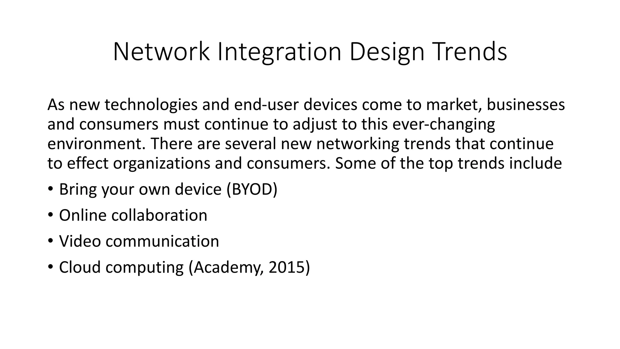 Network Integration Design Trends
As new technologies and end-user devices come to market, businesses
and consumers must continue to adjust to this ever-changing
environment. There are several new networking trends that continue
to effect organizations and consumers. Some of the top trends include
• Bring your own device (BYOD)
• Online collaboration
• Video communication
• Cloud computing (Academy, 2015)
 