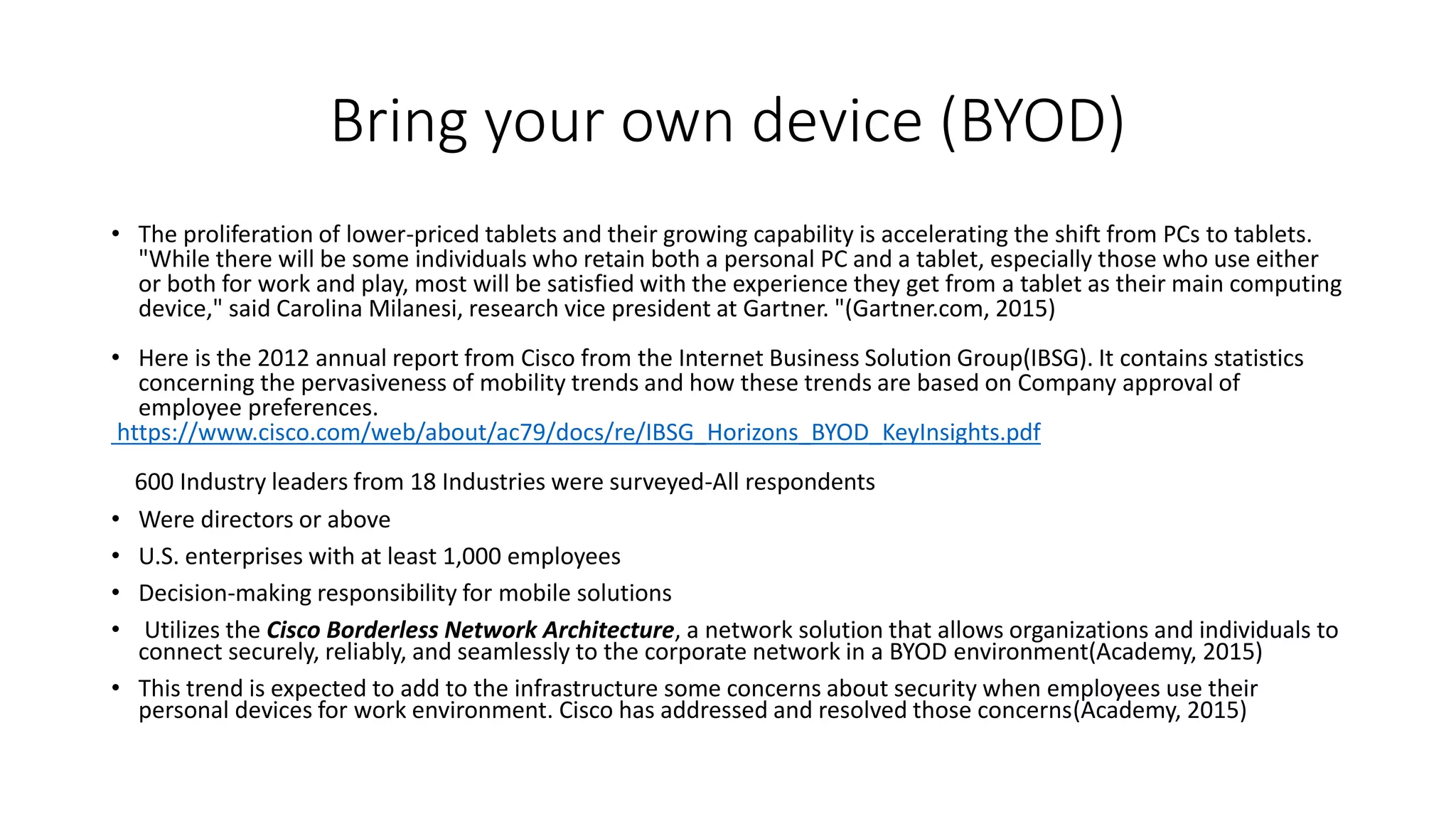 Bring your own device (BYOD)
• The proliferation of lower-priced tablets and their growing capability is accelerating the shift from PCs to tablets.
"While there will be some individuals who retain both a personal PC and a tablet, especially those who use either
or both for work and play, most will be satisfied with the experience they get from a tablet as their main computing
device," said Carolina Milanesi, research vice president at Gartner. "(Gartner.com, 2015)
• Here is the 2012 annual report from Cisco from the Internet Business Solution Group(IBSG). It contains statistics
concerning the pervasiveness of mobility trends and how these trends are based on Company approval of
employee preferences.
https://www.cisco.com/web/about/ac79/docs/re/IBSG_Horizons_BYOD_KeyInsights.pdf
600 Industry leaders from 18 Industries were surveyed-All respondents
• Were directors or above
• U.S. enterprises with at least 1,000 employees
• Decision-making responsibility for mobile solutions
• Utilizes the Cisco Borderless Network Architecture, a network solution that allows organizations and individuals to
connect securely, reliably, and seamlessly to the corporate network in a BYOD environment(Academy, 2015)
• This trend is expected to add to the infrastructure some concerns about security when employees use their
personal devices for work environment. Cisco has addressed and resolved those concerns(Academy, 2015)
 