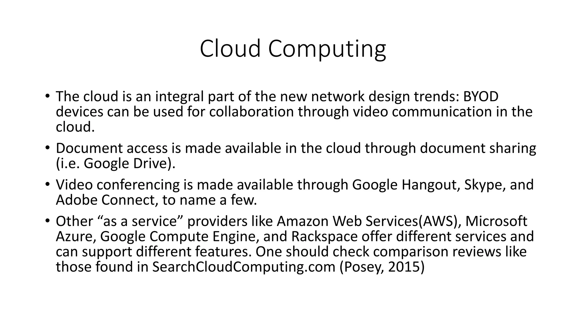 Cloud Computing
• The cloud is an integral part of the new network design trends: BYOD
devices can be used for collaboration through video communication in the
cloud.
• Document access is made available in the cloud through document sharing
(i.e. Google Drive).
• Video conferencing is made available through Google Hangout, Skype, and
Adobe Connect, to name a few.
• Other “as a service” providers like Amazon Web Services(AWS), Microsoft
Azure, Google Compute Engine, and Rackspace offer different services and
can support different features. One should check comparison reviews like
those found in SearchCloudComputing.com (Posey, 2015)
 