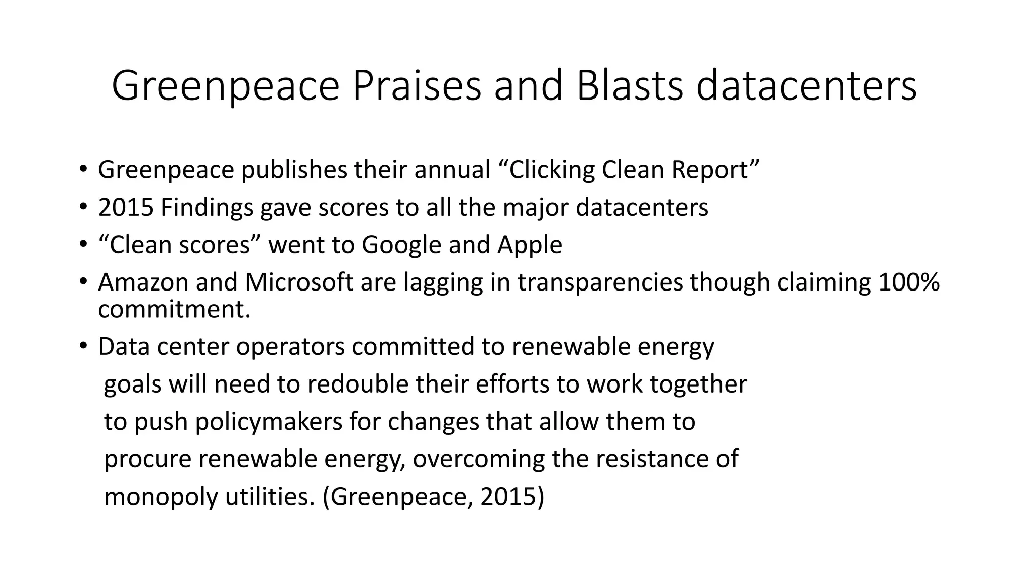 Greenpeace Praises and Blasts datacenters
• Greenpeace publishes their annual “Clicking Clean Report”
• 2015 Findings gave scores to all the major datacenters
• “Clean scores” went to Google and Apple
• Amazon and Microsoft are lagging in transparencies though claiming 100%
commitment.
• Data center operators committed to renewable energy
goals will need to redouble their efforts to work together
to push policymakers for changes that allow them to
procure renewable energy, overcoming the resistance of
monopoly utilities. (Greenpeace, 2015)
 