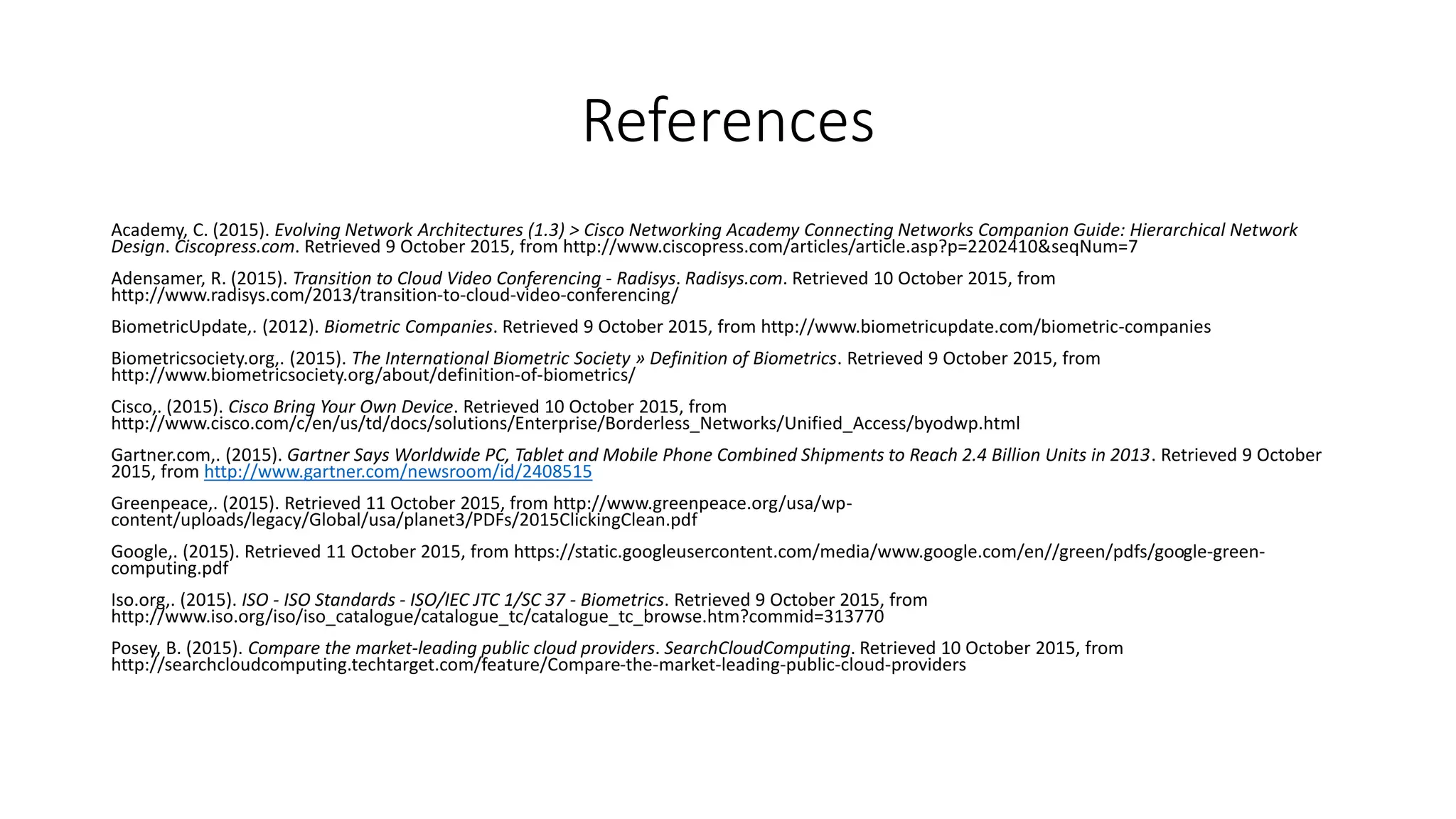 References
Academy, C. (2015). Evolving Network Architectures (1.3) > Cisco Networking Academy Connecting Networks Companion Guide: Hierarchical Network
Design. Ciscopress.com. Retrieved 9 October 2015, from http://www.ciscopress.com/articles/article.asp?p=2202410&seqNum=7
Adensamer, R. (2015). Transition to Cloud Video Conferencing - Radisys. Radisys.com. Retrieved 10 October 2015, from
http://www.radisys.com/2013/transition-to-cloud-video-conferencing/
BiometricUpdate,. (2012). Biometric Companies. Retrieved 9 October 2015, from http://www.biometricupdate.com/biometric-companies
Biometricsociety.org,. (2015). The International Biometric Society » Definition of Biometrics. Retrieved 9 October 2015, from
http://www.biometricsociety.org/about/definition-of-biometrics/
Cisco,. (2015). Cisco Bring Your Own Device. Retrieved 10 October 2015, from
http://www.cisco.com/c/en/us/td/docs/solutions/Enterprise/Borderless_Networks/Unified_Access/byodwp.html
Gartner.com,. (2015). Gartner Says Worldwide PC, Tablet and Mobile Phone Combined Shipments to Reach 2.4 Billion Units in 2013. Retrieved 9 October
2015, from http://www.gartner.com/newsroom/id/2408515
Greenpeace,. (2015). Retrieved 11 October 2015, from http://www.greenpeace.org/usa/wp-
content/uploads/legacy/Global/usa/planet3/PDFs/2015ClickingClean.pdf
Google,. (2015). Retrieved 11 October 2015, from https://static.googleusercontent.com/media/www.google.com/en//green/pdfs/google-green-
computing.pdf
Iso.org,. (2015). ISO - ISO Standards - ISO/IEC JTC 1/SC 37 - Biometrics. Retrieved 9 October 2015, from
http://www.iso.org/iso/iso_catalogue/catalogue_tc/catalogue_tc_browse.htm?commid=313770
Posey, B. (2015). Compare the market-leading public cloud providers. SearchCloudComputing. Retrieved 10 October 2015, from
http://searchcloudcomputing.techtarget.com/feature/Compare-the-market-leading-public-cloud-providers
 