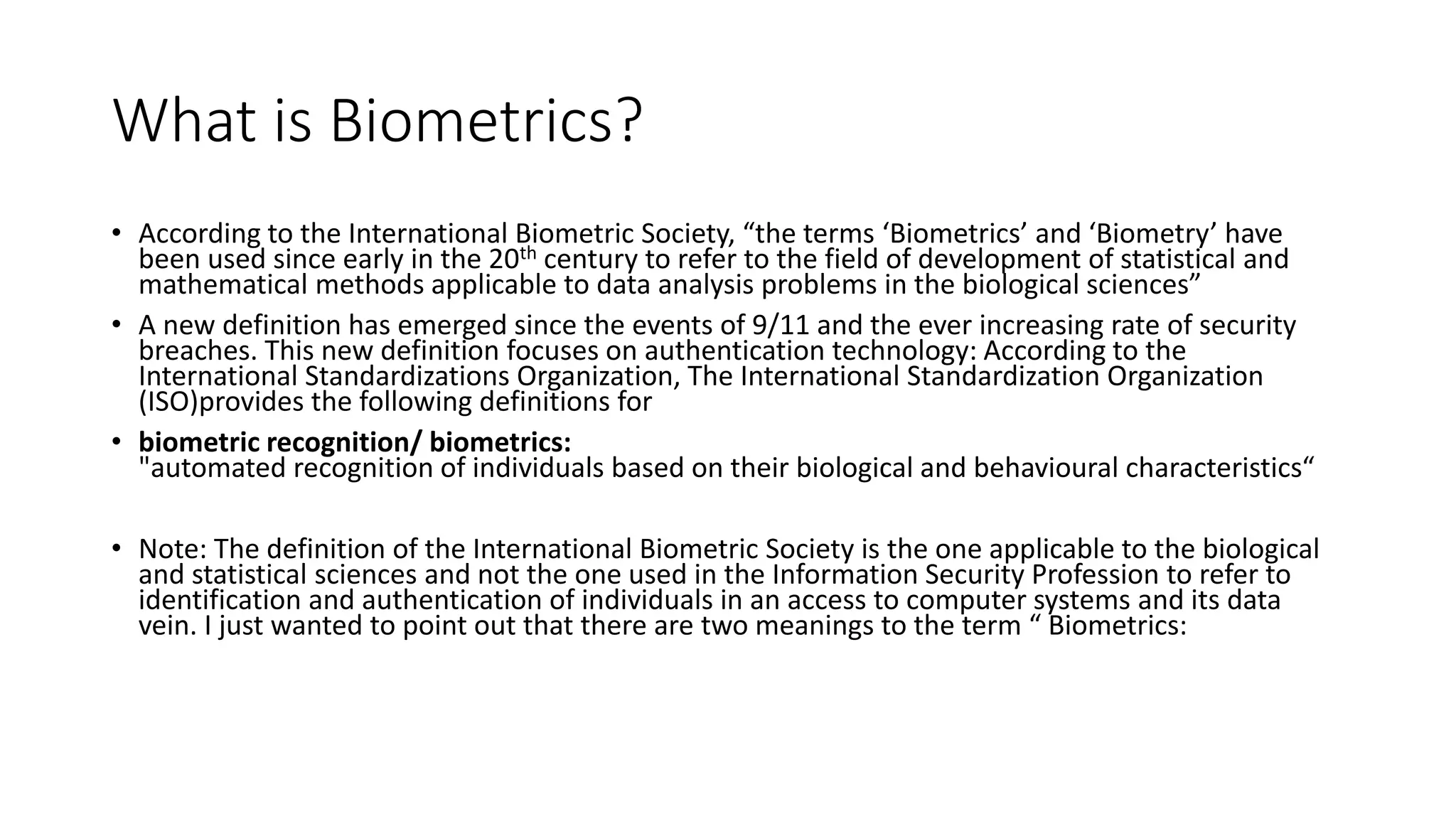What is Biometrics?
• According to the International Biometric Society, “the terms ‘Biometrics’ and ‘Biometry’ have
been used since early in the 20th century to refer to the field of development of statistical and
mathematical methods applicable to data analysis problems in the biological sciences”
• A new definition has emerged since the events of 9/11 and the ever increasing rate of security
breaches. This new definition focuses on authentication technology: According to the
International Standardizations Organization, The International Standardization Organization
(ISO)provides the following definitions for
• biometric recognition/ biometrics:
"automated recognition of individuals based on their biological and behavioural characteristics“
• Note: The definition of the International Biometric Society is the one applicable to the biological
and statistical sciences and not the one used in the Information Security Profession to refer to
identification and authentication of individuals in an access to computer systems and its data
vein. I just wanted to point out that there are two meanings to the term “ Biometrics:
 
