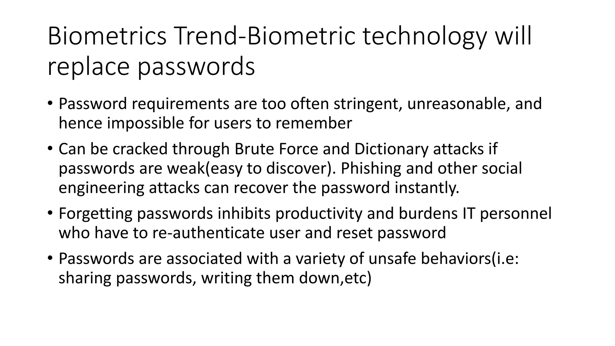 Biometrics Trend-Biometric technology will
replace passwords
• Password requirements are too often stringent, unreasonable, and
hence impossible for users to remember
• Can be cracked through Brute Force and Dictionary attacks if
passwords are weak(easy to discover). Phishing and other social
engineering attacks can recover the password instantly.
• Forgetting passwords inhibits productivity and burdens IT personnel
who have to re-authenticate user and reset password
• Passwords are associated with a variety of unsafe behaviors(i.e:
sharing passwords, writing them down,etc)
 