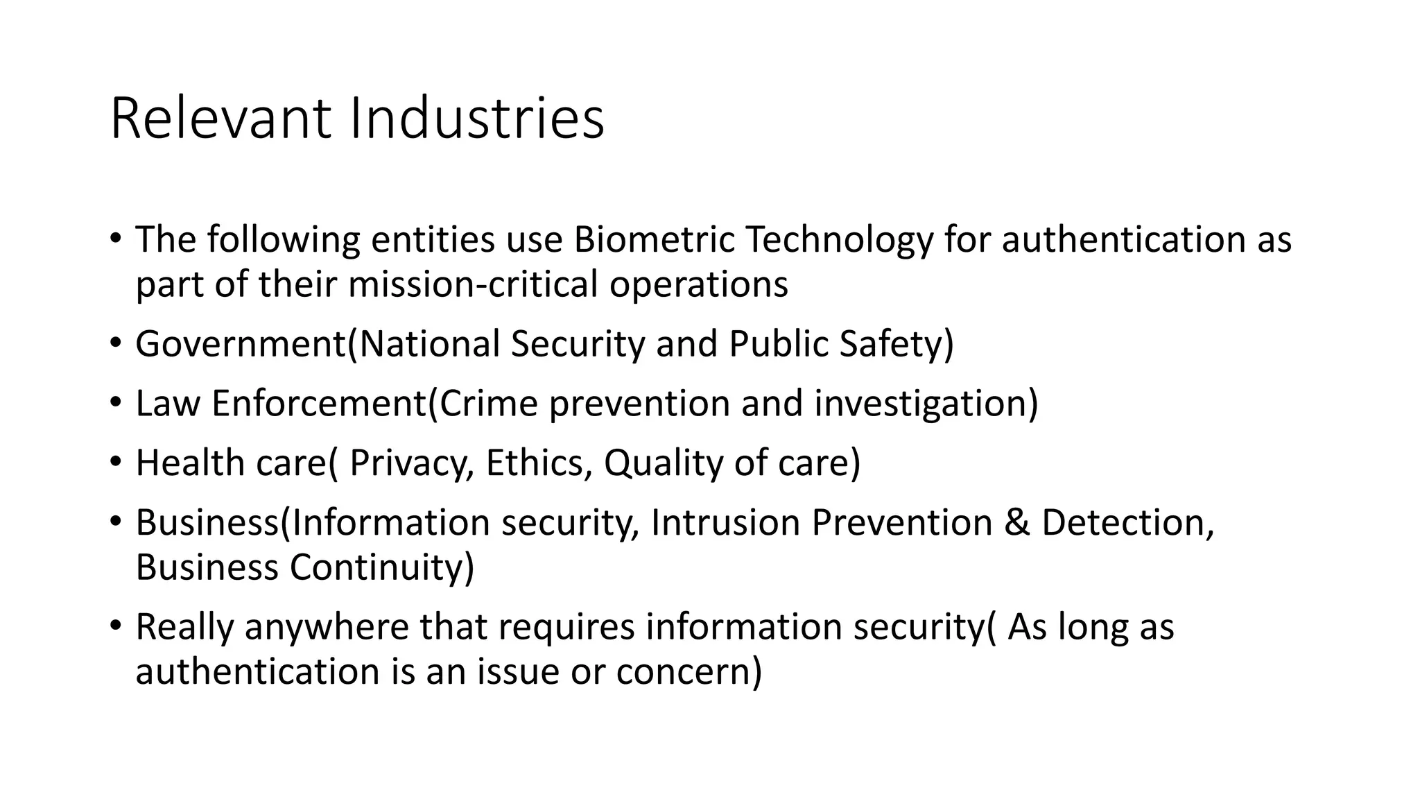 Relevant Industries
• The following entities use Biometric Technology for authentication as
part of their mission-critical operations
• Government(National Security and Public Safety)
• Law Enforcement(Crime prevention and investigation)
• Health care( Privacy, Ethics, Quality of care)
• Business(Information security, Intrusion Prevention & Detection,
Business Continuity)
• Really anywhere that requires information security( As long as
authentication is an issue or concern)
 