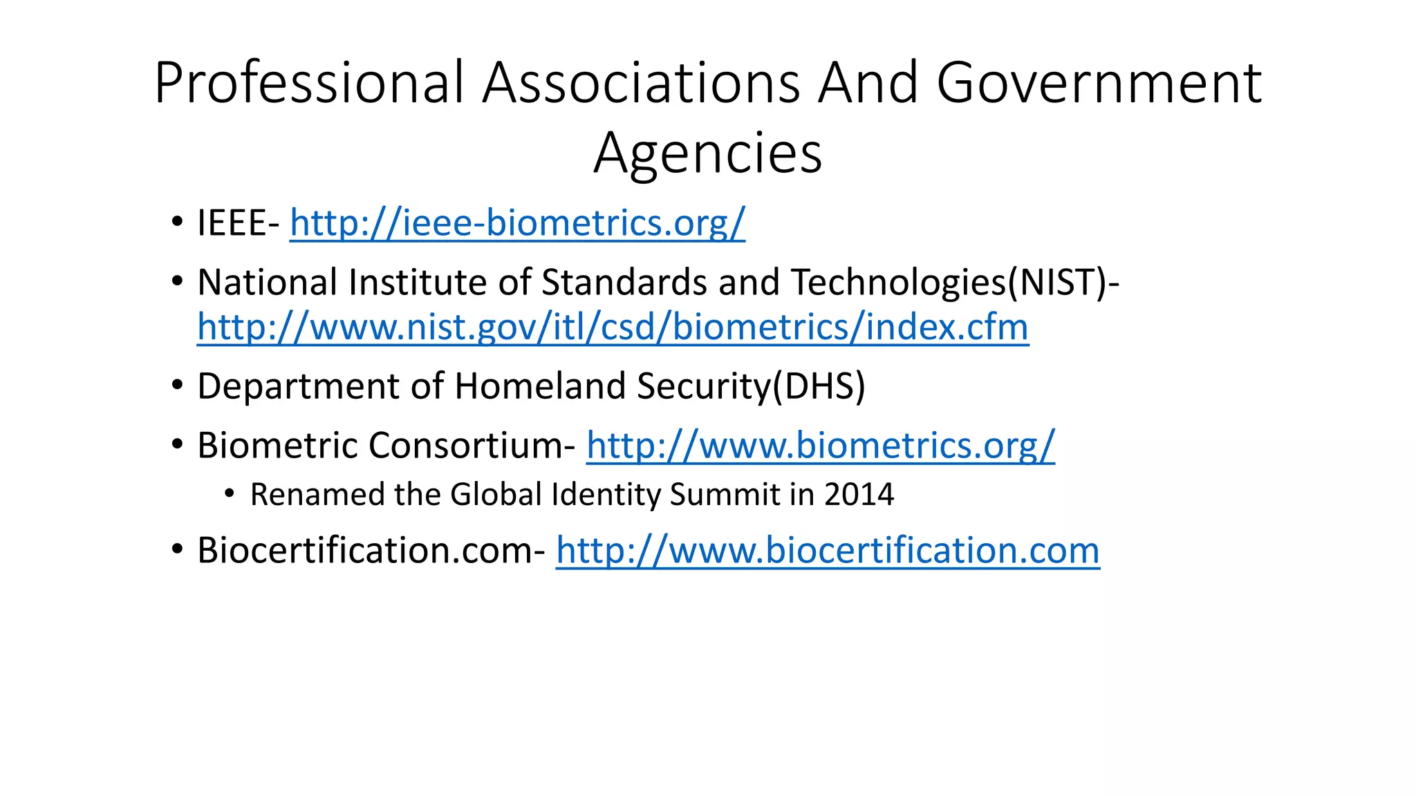 Professional Associations And Government
Agencies
• IEEE- http://ieee-biometrics.org/
• National Institute of Standards and Technologies(NIST)-
http://www.nist.gov/itl/csd/biometrics/index.cfm
• Department of Homeland Security(DHS)
• Biometric Consortium- http://www.biometrics.org/
• Renamed the Global Identity Summit in 2014
• Biocertification.com- http://www.biocertification.com
 