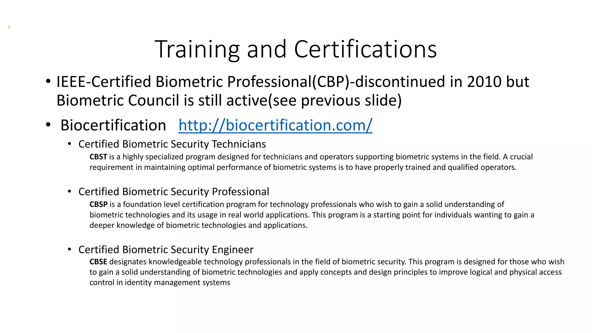 Training and Certifications
• IEEE-Certified Biometric Professional(CBP)-discontinued in 2010 but
Biometric Council is still active(see previous slide)
• Biocertification http://biocertification.com/
• Certified Biometric Security Technicians
CBST is a highly specialized program designed for technicians and operators supporting biometric systems in the field. A crucial
requirement in maintaining optimal performance of biometric systems is to have properly trained and qualified operators.
• Certified Biometric Security Professional
CBSP is a foundation level certification program for technology professionals who wish to gain a solid understanding of
biometric technologies and its usage in real world applications. This program is a starting point for individuals wanting to gain a
deeper knowledge of biometric technologies and applications.
• Certified Biometric Security Engineer
CBSE designates knowledgeable technology professionals in the field of biometric security. This program is designed for those who wish
to gain a solid understanding of biometric technologies and apply concepts and design principles to improve logical and physical access
control in identity management systems
 