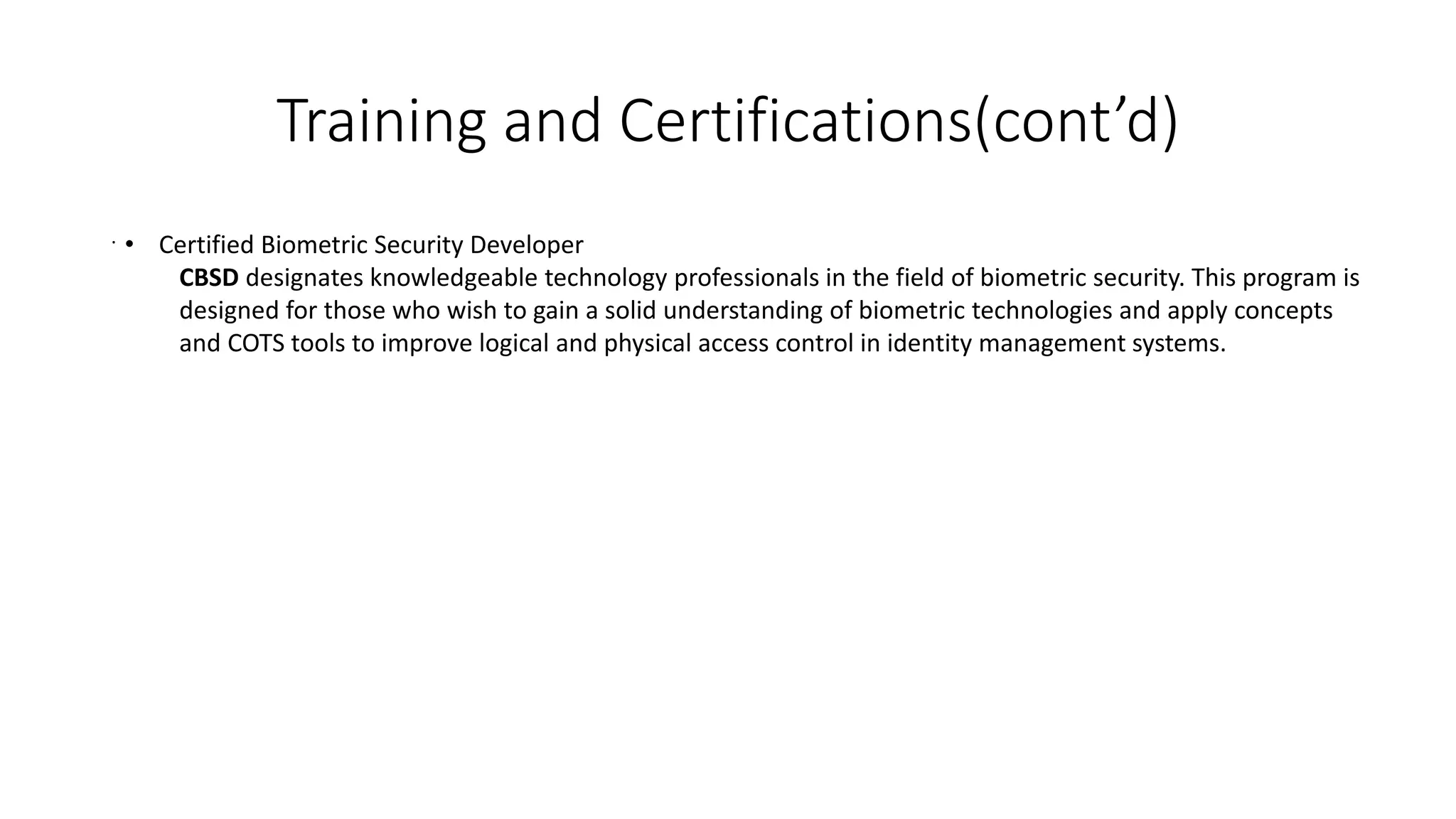 Training and Certifications(cont’d)
. • Certified Biometric Security Developer
CBSD designates knowledgeable technology professionals in the field of biometric security. This program is
designed for those who wish to gain a solid understanding of biometric technologies and apply concepts
and COTS tools to improve logical and physical access control in identity management systems.
 
