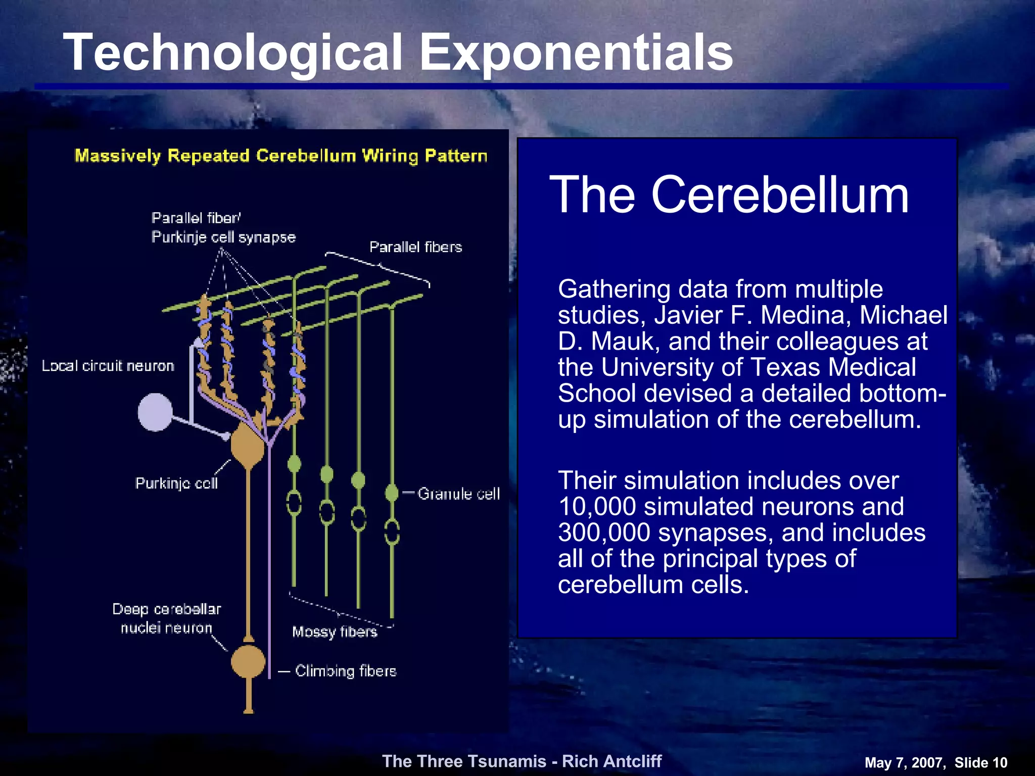 Technological Exponentials The Three Tsunamis - Rich Antcliff May 7, 2007,  Slide  Gathering data from multiple studies, Javier F. Medina, Michael D. Mauk, and their colleagues at the University of Texas Medical School devised a detailed bottom-up simulation of the cerebellum. Their simulation includes over 10,000 simulated neurons and 300,000 synapses, and includes all of the principal types of cerebellum cells. The Cerebellum 