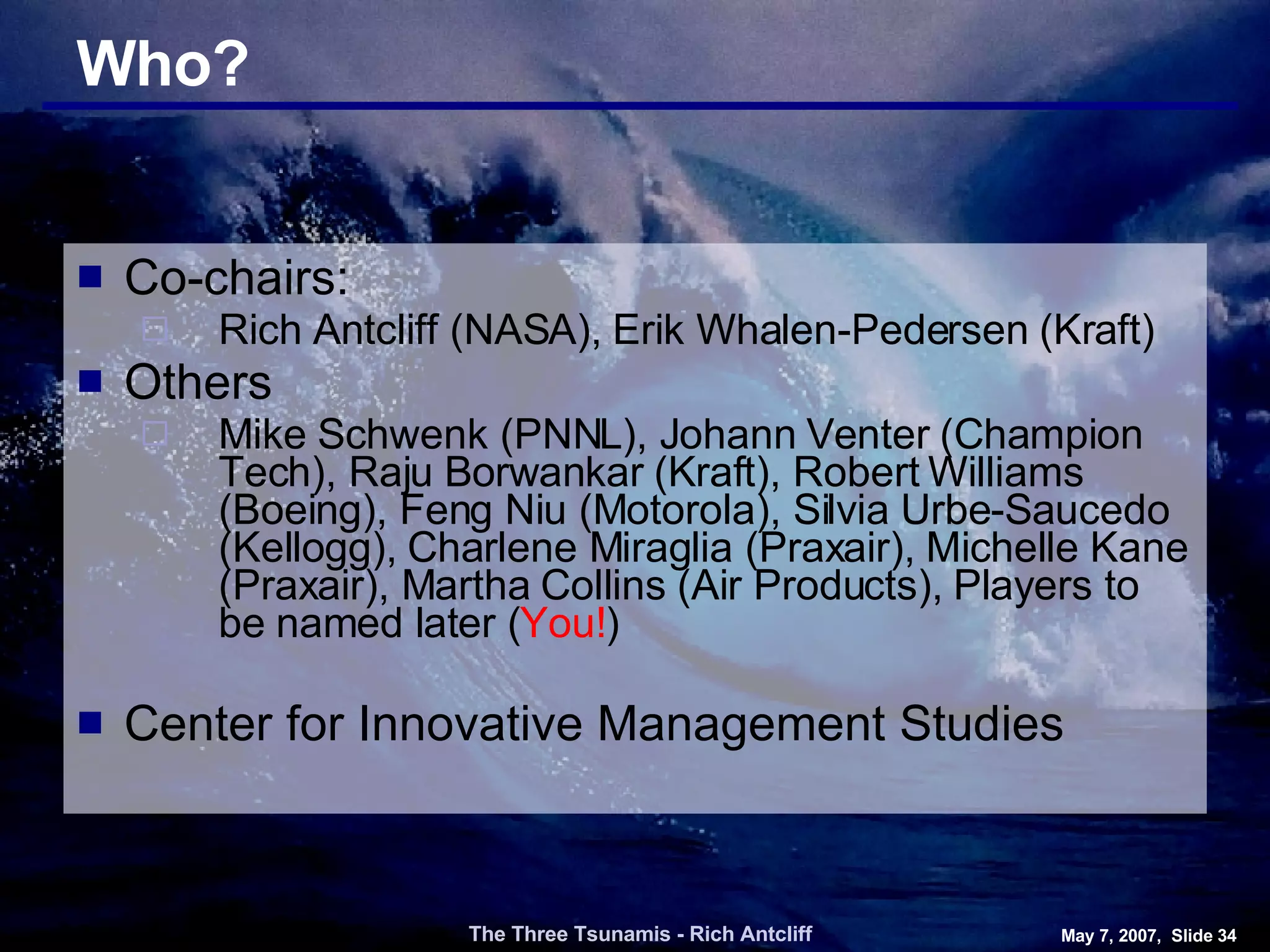 Who? Co-chairs: Rich Antcliff (NASA), Erik Whalen-Pedersen (Kraft) Others Mike Schwenk (PNNL), Johann Venter (Champion Tech), Raju Borwankar (Kraft), Robert Williams (Boeing), Feng Niu (Motorola), Silvia Urbe-Saucedo (Kellogg), Charlene Miraglia (Praxair), Michelle Kane (Praxair), Martha Collins (Air Products), Players to be named later ( You! ) Center for Innovative Management Studies The Three Tsunamis - Rich Antcliff May 7, 2007,  Slide  