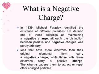 What is a Negative
Charge?
 In 1839, Michael Faraday identified the
existence of different polarities. He defined
one of these polarities as maintaining
a negative charge, although the distinction
between positive and negative charges was
purely arbitrary.
 Ions that have more electrons than their
original elemental form carry
a negative charge, while those with fewer
electrons carry a positive charge.
The charge causes them to attract or repel
other charged particles.
 