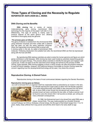 Three Types of Cloning and the Necessity to Regulate
REPORTED BY: KATE JHON GIL L. MORA
DNA Cloning and Its Benefits
DNA cloning has a variety of names:
molecularcloning, gene cloning, recombinant DNA
technology.For the majority of this paper I will refer to it as
DNAcloning. This type of cloning is mainly used to
produce replicas of the same gene,in turn, allowing
scientists to thoroughly study the genome.
The process goes as follows:
The gene of interest is isolated from the chromosonal DNA
using restriction enzymes and then united with a plasmid
that has been cut with the same restriction enzymes.
When the fragmented chromosonal DNA is joined with
it cloning vector in the lab, its called a“recombinant DNA
molecule.” Following introduction into suitable host cells, the recombinant DNA can then be reproduced
along with the host cell DNA.
By reproducing DNA replicas scientists are able to study the human genome and figure out which
genes contribute to what diseases. DNA cloning has been used mostly by scientists researching genetic
modification and gene therapy. This process allows scientists to identify the bad gene and replace it with
a good one. It does not seem to be the case that human beings are harmed by the process of DNA
cloning. Quite opposite, DNA cloning suggests a future in which society can take pre-emptive measures
to ward off future maladies. However, the California Advisory Committee on Human Cloning raises the
concern regarding how this developmental technology will be used, I too share this concern.
Reproductive Cloning: A Dismal Future
Reproductive cloning is the basis of most controversial debates regarding the Genetic Revolution.
Reproductive cloning goes as follows:
a) a cell is removed from an organism that’ll be vreplicated which is extracted by an incision in the skin,
b) a female reproductive organ [cell?] is taken from the female organism,
c) an entire deoxyribonucleic acid (DNA) is also removed from the donor
cell, d) donor DNA is then forced into the second cell nucleus and a
process known as fusion combines the two cells, e) finally a woman must
be found to carry the cloned child. It all sounds so simple, yet, lurking are
many unforseen consequences.
In 1996, the firstmammal ever to be cloned from adult DNA was a
sheep, named Dolly. This was made possible by a Scottish Scientist
named Professor Ian Wilmut. Dollywas a Dorset sheep, the life-span of that breed ranges from 11 to 12
years. Sadly, Dolly suffered from lung cancer and arthritis which lead to her early death at age
6.
 
