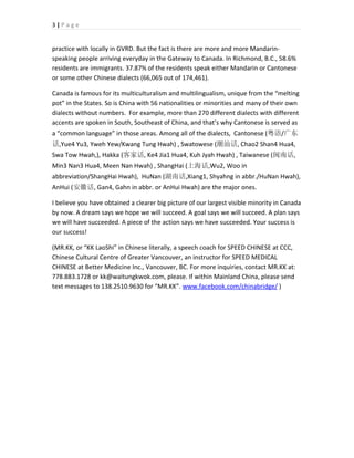 3|Page


practice with locally in GVRD. But the fact is there are more and more Mandarin-
speaking people arriving everyday in the Gateway to Canada. In Richmond, B.C., 58.6%
residents are immigrants. 37.87% of the residents speak either Mandarin or Cantonese
or some other Chinese dialects (66,065 out of 174,461).

Canada is famous for its multiculturalism and multilingualism, unique from the “melting
pot” in the States. So is China with 56 nationalities or minorities and many of their own
dialects without numbers. For example, more than 270 different dialects with different
accents are spoken in South, Southeast of China, and that’s why Cantonese is served as
a “common language” in those areas. Among all of the dialects, Cantonese (粤语/广东
话,Yue4 Yu3, Yweh Yew/Kwang Tung Hwah) , Swatowese (潮汕话, Chao2 Shan4 Hua4,
Swa Tow Hwah,), Hakka (客家话, Ke4 Jia1 Hua4, Kuh Jyah Hwah) , Taiwanese (闽南话,
Min3 Nan3 Hua4, Meen Nan Hwah) , ShangHai (上海话,Wu2, Woo in
abbreviation/ShangHai Hwah), HuNan (湖南话,Xiang1, Shyahng in abbr./HuNan Hwah),
AnHui (安徽话, Gan4, Gahn in abbr. or AnHui Hwah) are the major ones.

I believe you have obtained a clearer big picture of our largest visible minority in Canada
by now. A dream says we hope we will succeed. A goal says we will succeed. A plan says
we will have succeeded. A piece of the action says we have succeeded. Your success is
our success!

(MR.KK, or “KK LaoShi” in Chinese literally, a speech coach for SPEED CHINESE at CCC,
Chinese Cultural Centre of Greater Vancouver, an instructor for SPEED MEDICAL
CHINESE at Better Medicine Inc., Vancouver, BC. For more inquiries, contact MR.KK at:
778.883.1728 or kk@waitungkwok.com, please. If within Mainland China, please send
text messages to 138.2510.9630 for “MR.KK”. www.facebook.com/chinabridge/ )
 