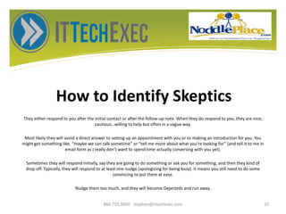 How to Identify Skeptics
They either respond to you after the initial contact or after the follow-up note. When they do respond to you, they are nice,
cautious…willing to help but often in a vague way.
Most likely they will avoid a direct answer to setting up an appointment with you or to making an introduction for you. You
might get something like, “maybe we can talk sometime” or “tell me more about what you’re looking for” (and tell it to me in
email form as I really don’t want to spend time actually conversing with you yet).
Sometimes they will respond initially, say they are going to do something or ask you for something, and then they kind of
drop off. Typically, they will respond to at least one nudge (apologizing for being busy). It means you still need to do some
convincing to put them at ease.
Nudge them too much, and they will become Dejecteds and run away.
866.755.9800 stephen@ittechexec.com 10
 