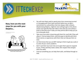 Now, here are the next
steps for you with your
Skeptics…
• You will most likely need to spend some time conversing via email
or messaging with them back and forth before you can get a
commitment to a phone/face chat (not always; older contacts,
despite being Skeptics, might be more willing to get on the phone
sooner, but typically they will make it clear that you are to keep it
brief or that they aren’t really sure they will be able to help you [to
try to dissuade you]).
• Take more time when conversing with them for small talk if they will
allow it. Find out about them, and find ways to identify with them.
Share stories or experiences with them that can help put them at
ease.
• Let them know that you are NOT relying on them to get you a job or
to solve all your career problems.
• Don’t rush them too much. Be sure to give them space to respond
to you. If they said they need a week, then respect that and give
them the week.
• Find out something you can help them with, and follow through on
that.
866.755.9800 stephen@ittechexec.com 11
 