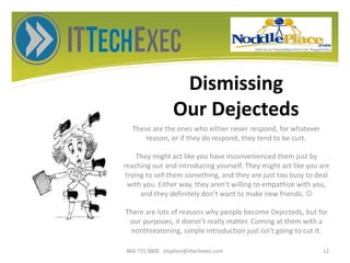 Dismissing
Our Dejecteds
These are the ones who either never respond, for whatever
reason, or if they do respond, they tend to be curt.
They might act like you have inconvenienced them just by
reaching out and introducing yourself. They might act like you are
trying to sell them something, and they are just too busy to deal
with you. Either way, they aren’t willing to empathize with you,
and they definitely don’t want to make new friends. 
There are lots of reasons why people become Dejecteds, but for
our purposes, it doesn’t really matter. Coming at them with a
nonthreatening, simple introduction just isn’t going to cut it.
866.755.9800 stephen@ittechexec.com 12
 