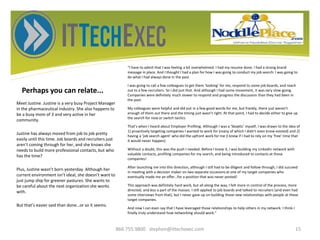Perhaps you can relate...
“I have to admit that I was feeling a bit overwhelmed. I had my resume done. I had a strong brand
message in place. And I thought I had a plan for how I was going to conduct my job search: I was going to
do what I had always done in the past.
I was going to call a few colleagues to get them ‘looking’ for me, respond to some job boards, and reach
out to a few recruiters. So I did just that. And although I had some movement, it was very slow-going.
Companies were definitely much slower to respond and progress the discussion than they had been in
the past.
My colleagues were helpful and did put in a few good words for me, but frankly, there just weren’t
enough of them out there and the timing just wasn’t right. At that point, I had to decide either to give up
the search for now or switch tactics.
That’s when I heard about Employer Profiling. Although I was a ‘Skeptic’ myself, I was drawn to the idea of
1) proactively targeting companies I wanted to work for (many of which I didn’t even know existed) and 2)
having a ‘job search agent’ who did the upfront work for me (I knew if I had to rely on my ‘free’ time that
it would never happen).
Without a doubt, this was the push I needed. Before I knew it, I was building my LinkedIn network with
valuable contacts, profiling companies for my search, and being introduced to contacts at those
companies!
After launching me into this direction, although I still had to be diligent and follow through, I did succeed
in meeting with a decision maker on two separate occasions at one of my target companies who
eventually made me an offer…for a position that was never posted!
This approach was definitely hard work, but all along the way, I felt more in control of the process, more
directed, and less a part of the masses. I still applied to job boards and talked to recruiters (and even had
some interviews from that), but I never gave up on building those new relationships with people at these
target companies.
And now I can even say that I have leveraged those relationships to help others in my network. I think I
finally truly understand how networking should work.”
Meet Justine. Justine is a very busy Project Manager
in the pharmaceutical industry. She also happens to
be a busy mom of 3 and very active in her
community.
Justine has always moved from job to job pretty
easily until this time. Job boards and recruiters just
aren’t coming through for her, and she knows she
needs to build more professional contacts, but who
has the time?
Plus, Justine wasn’t born yesterday. Although her
current environment isn’t ideal, she doesn’t want to
just jump ship for greener pastures. She wants to
be careful about the next organization she works
with.
But that’s easier said than done…or so it seems.
866.755.9800 stephen@ittechexec.com 15
 
