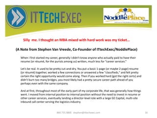 Silly me. I thought an MBA mixed with hard work was my ticket…
(A Note from Stephen Van Vreede, Co-Founder of ITtechExec/NoddlePlace)
866.755.9800 stephen@ittechexec.com 16
When I first started my career, generally I didn’t know anyone who actually paid to have their
resume (or résumé, for the purists among us) written, much less for “career services.”
Let's be real. It used to be pretty cut-and-dry. You put a basic 1-page (or maybe 2-page) resume
(or résumé) together, worked a few connections or answered a few "classifieds," and felt pretty
certain the right opportunity would come along. Then if you worked hard (got the right certs) and
didn't burn too many bridges, you most likely had a pretty secure career path ahead of you
perhaps even with the same company.
And at first, throughout most of the early part of my corporate life, that was generally how things
went. I moved from internal position to internal position without the need to invest in resume or
other career services, eventually landing a director-level role with a large GE Capital, multi-site
inbound call center serving the logistics industry.
 