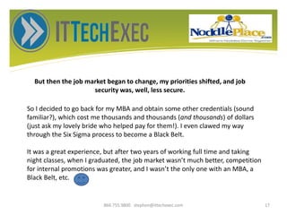 But then the job market began to change, my priorities shifted, and job
security was, well, less secure.
866.755.9800 stephen@ittechexec.com 17
So I decided to go back for my MBA and obtain some other credentials (sound
familiar?), which cost me thousands and thousands (and thousands) of dollars
(just ask my lovely bride who helped pay for them!). I even clawed my way
through the Six Sigma process to become a Black Belt.
It was a great experience, but after two years of working full time and taking
night classes, when I graduated, the job market wasn’t much better, competition
for internal promotions was greater, and I wasn’t the only one with an MBA, a
Black Belt, etc.
 