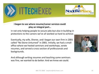 I began to see where resume/career services could
play an integral part…
866.755.9800 stephen@ittechexec.com 19
in not only helping people to secure jobs but also in building in
protections to the careers we’ve all worked so hard to achieve.
Eventually, my wife, Sheree, and I began our own firm in 2001
called “No Stone Unturned” in 2001. Initially, we had a small
office where we hosted seminars and workshops, wrote
resumes, and served a cross section of professionals and
backgrounds.
And although writing resumes and teaching some seminars
was fine, we wanted to do better. And we knew we could.
 