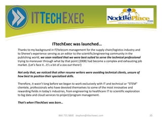 ITtechExec was launched…
866.755.9800 stephen@ittechexec.com 20
Thanks to my background in IT/telecom management for the supply chain/logistics industry and
to Sheree’s experience serving as an editor to the scientific/engineering community in the
publishing world, we soon realized that we were best suited to serve the technical professional
trying to maneuver through what by that point (2008) had become a complex and exhausting job
market. (Let’s face it…it’s a bit of a zoo out there!)
Not only that, we noticed that other resume writers were avoiding technical clients, unsure of
how best to position their specialized skills.
Therefore, it wasn’t long before we began to work exclusively with IT and technical or “STEM”
clientele, professionals who have devoted themselves to some of the most innovative and
rewarding fields in today’s industries, from engineering to healthcare IT to scientific exploration
to big data and cloud services to project/program management.
That’s when ITtechExec was born…
 