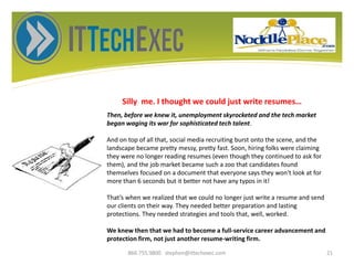 Silly me. I thought we could just write resumes…
866.755.9800 stephen@ittechexec.com 21
Then, before we knew it, unemployment skyrocketed and the tech market
began waging its war for sophisticated tech talent.
And on top of all that, social media recruiting burst onto the scene, and the
landscape became pretty messy, pretty fast. Soon, hiring folks were claiming
they were no longer reading resumes (even though they continued to ask for
them), and the job market became such a zoo that candidates found
themselves focused on a document that everyone says they won't look at for
more than 6 seconds but it better not have any typos in it!
That’s when we realized that we could no longer just write a resume and send
our clients on their way. They needed better preparation and lasting
protections. They needed strategies and tools that, well, worked.
We knew then that we had to become a full-service career advancement and
protection firm, not just another resume-writing firm.
 