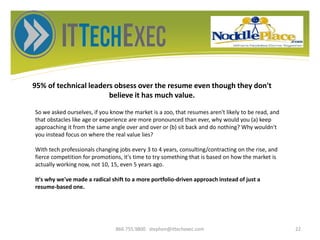 95% of technical leaders obsess over the resume even though they don't
believe it has much value.
866.755.9800 stephen@ittechexec.com 22
So we asked ourselves, if you know the market is a zoo, that resumes aren't likely to be read, and
that obstacles like age or experience are more pronounced than ever, why would you (a) keep
approaching it from the same angle over and over or (b) sit back and do nothing? Why wouldn't
you instead focus on where the real value lies?
With tech professionals changing jobs every 3 to 4 years, consulting/contracting on the rise, and
fierce competition for promotions, it's time to try something that is based on how the market is
actually working now, not 10, 15, even 5 years ago.
It's why we've made a radical shift to a more portfolio-driven approach instead of just a
resume-based one.
 