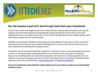 Yes, the resume is part of it, but let’s get more from your investment.
866.755.9800 stephen@ittechexec.com 23
You still need a solid chronological resume (no matter what you may hear) geared toward a very specific
audience, but when done properly, having addenda to go along with the resume can be much more
effective (and much more likely to be read!), not to mention the significance of the LinkedIn profile, which
will continue to grow over the next few years.
Portfolios can help build in flexibility and prepare you to face different hiring scenarios. But you need to
know which tools are best for your situation. Although there is a lot out there you can do (or buy), you
don't need to do everything (that's the good news!).
So whether you are an external job seeker looking for a new full-time role, a consultant going for the next
contract, or an internal leader seeking promotion or just retention (such as during an acquisition),
because we are following the tech job market closely, the real investment is in knowing which tools are
right for you and how to properly use them. (To learn more about why we recommend a portfolio-driven
approach, check out our presentations: http://ow.ly/viT6C and http://ow.ly/vM9UH.)
No one can predict for certain what the market will do, but we can make sure that you are prepared for
whatever comes.
 