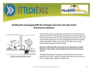 Building the messaging AND the strategic vision for your job search
that lead to solutions.
866.755.9800 stephen@ittechexec.com 24
The portfolio is great, the branding is wonderful, but now what are you
going to do with it? Is it going to give you experience you don't have, turn
you into something you're not, take away the gray in your hair? Of course
not. But when done right, it can do something that the 95% of technical
professionals keep missing: It can speak to the needs of your target
audience ONCE you get it into their hands.
And that is ultimately why we do what we do. We equip you to face
obstacles in the market, and we position you for the best chances of
success.
We began developing this approach in late 2011 when we started to
realize that our client “members” needed more than just a resume and
basic messaging; they needed a strategic vision.
 